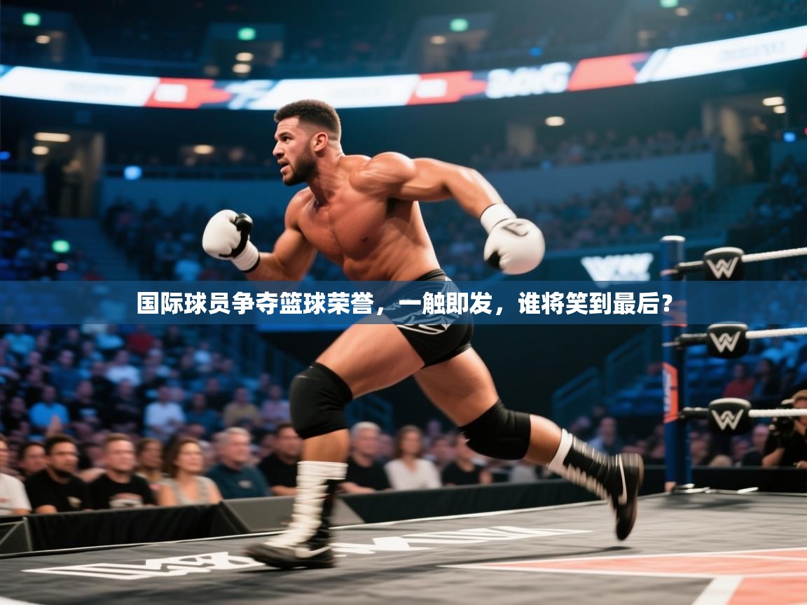 开云体育入口网址-国际球员争夺篮球荣誉，一触即发，谁将笑到最后？  第1张